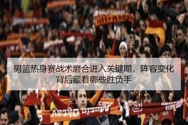 男篮热身赛战术磨合进入关键期，阵容变化背后藏着哪些胜负手